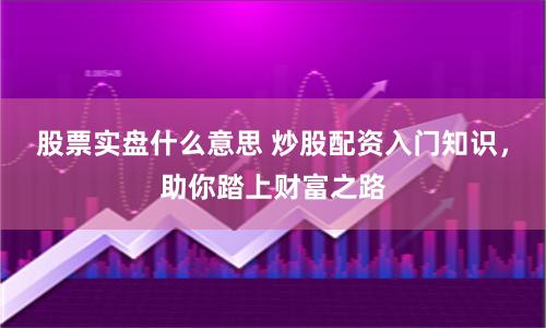 股票实盘什么意思 炒股配资入门知识，助你踏上财富之路