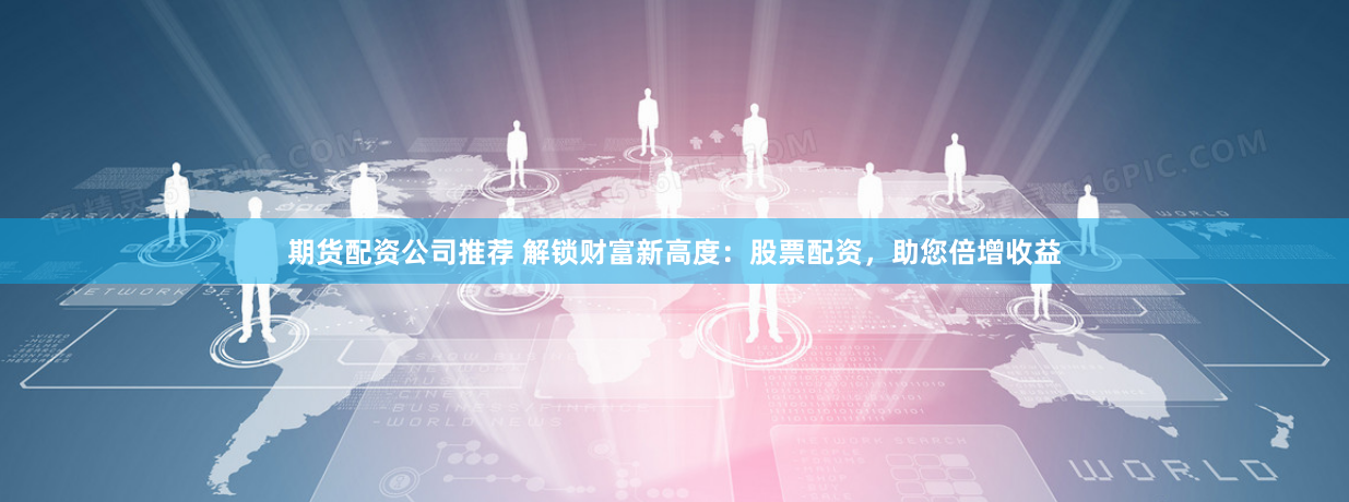 期货配资公司推荐 解锁财富新高度：股票配资，助您倍增收益