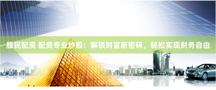 股民配资 配资专业炒股：解锁财富新密码，轻松实现财务自由