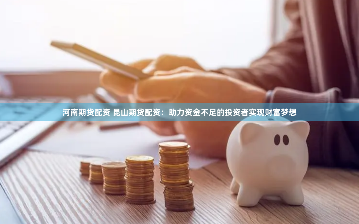 河南期货配资 昆山期货配资：助力资金不足的投资者实现财富梦想