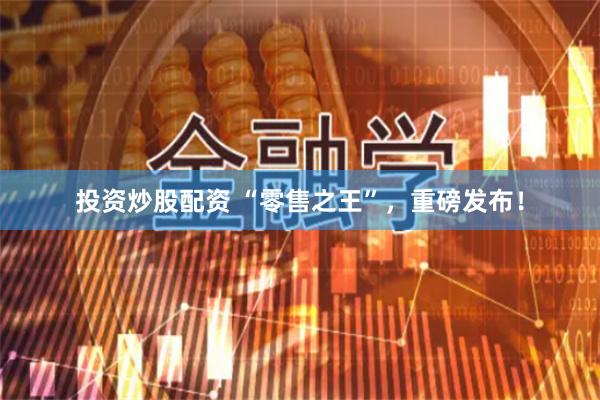 投资炒股配资 “零售之王”，重磅发布！