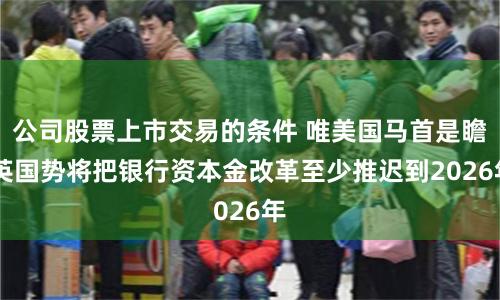 公司股票上市交易的条件 唯美国马首是瞻 英国势将把银行资本金改革至少推迟到2026年