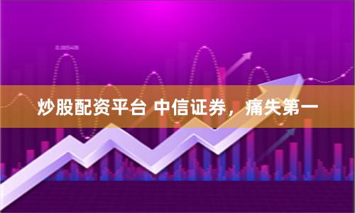 炒股配资平台 中信证券，痛失第一