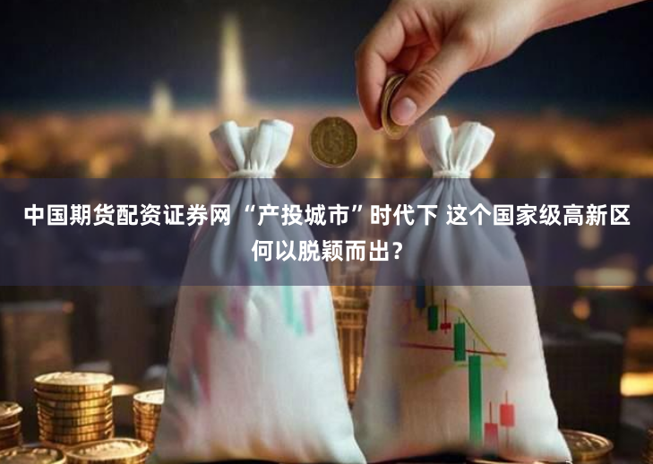 中国期货配资证券网 “产投城市”时代下 这个国家级高新区何以脱颖而出？