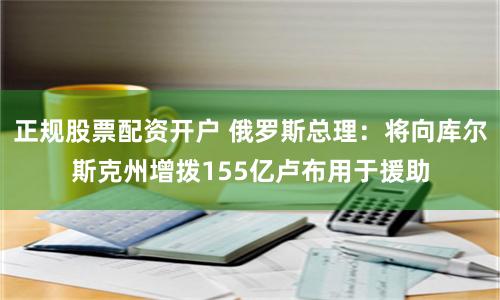 正规股票配资开户 俄罗斯总理：将向库尔斯克州增拨155亿卢布用于援助