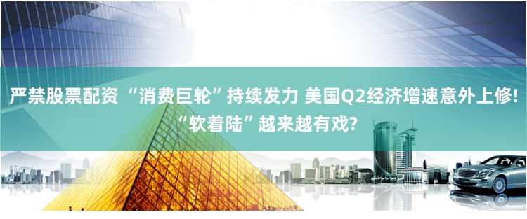 严禁股票配资 “消费巨轮”持续发力 美国Q2经济增速意外上修! “软着陆”越来越有戏?