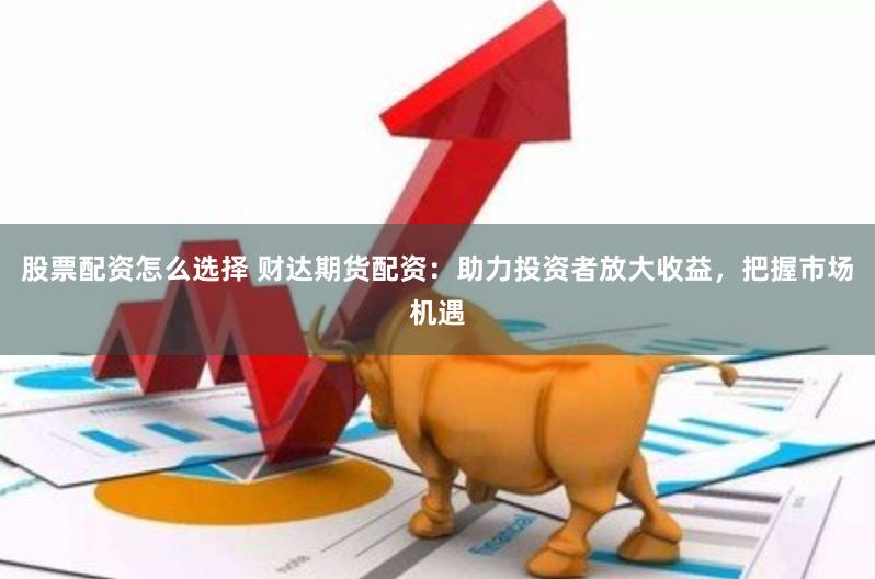 股票配资怎么选择 财达期货配资：助力投资者放大收益，把握市场机遇